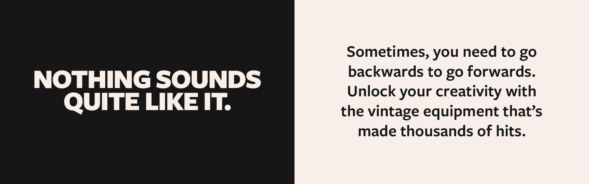 Type Two bits of text in a humanist sans-serif typeface "Freight Sans", on the left bold cream-colored text on black background "NOTHING SOUNDS QUITE LIKE IT." On the right, black text on cream-colored background "Sometimes, you need to go backwards to go forwa